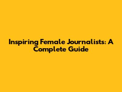 Inspiring Female Journalists: A Complete Guide