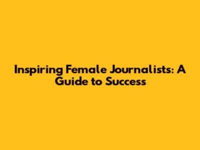 Inspiring Female Journalists: A Guide to Success