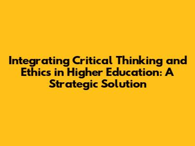 Integrating Critical Thinking and Ethics in Higher Education: A Strategic Solution