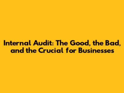 Internal Audit: The Good, the Bad, and the Crucial for Businesses