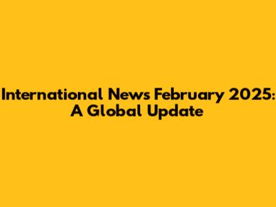 International News February 2025: A Global Update