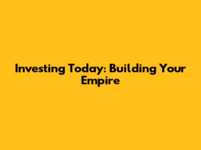 Investing Today: Building Your Empire