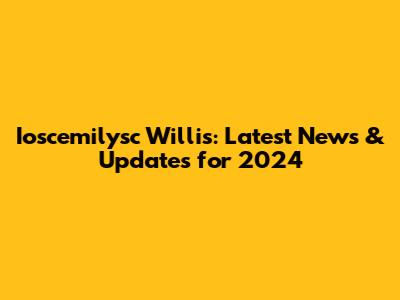 Ioscemilysc Willis: Latest News & Updates for 2024