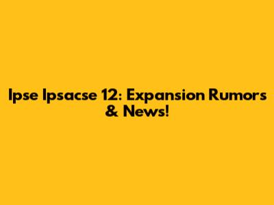 Ipse Ipsacse 12: Expansion Rumors & News!