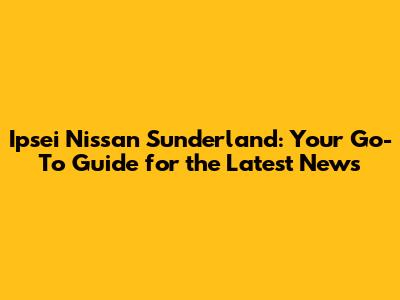 Ipsei Nissan Sunderland: Your Go-To Guide for the Latest News