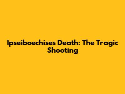 Ipseiboechise's Death: The Tragic Shooting