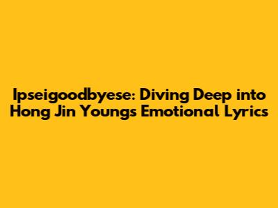 Ipseigoodbyese: Diving Deep into Hong Jin Young's Emotional Lyrics