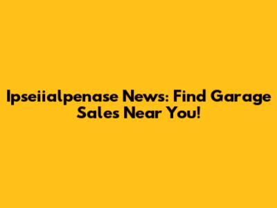 Ipseiialpenase News: Find Garage Sales Near You!