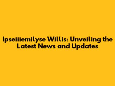 Ipseiiiemilyse Willis: Unveiling the Latest News and Updates