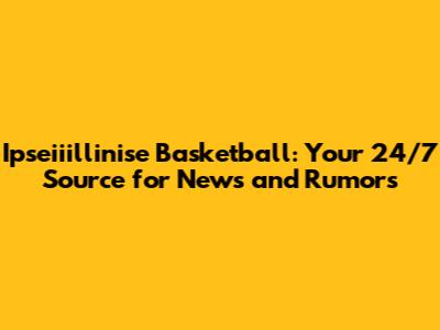 Ipseiiillinise Basketball: Your 24/7 Source for News and Rumors