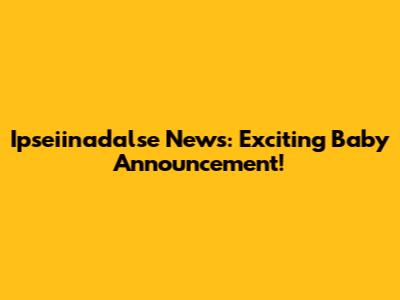 Ipseiinadalse News: Exciting Baby Announcement!