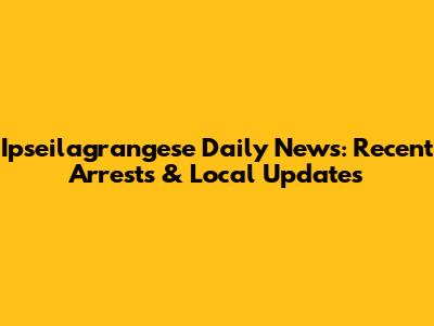 Ipseilagrangese Daily News: Recent Arrests & Local Updates
