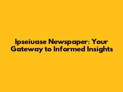 Ipseiuase Newspaper: Your Gateway to Informed Insights