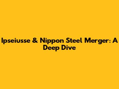 Ipseiusse & Nippon Steel Merger: A Deep Dive