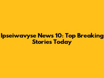 Ipseiwavyse News 10: Top Breaking Stories Today