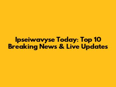 Ipseiwavyse Today: Top 10 Breaking News & Live Updates