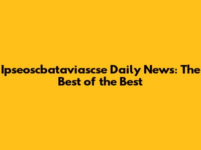 Ipseoscbataviascse Daily News: The Best of the Best