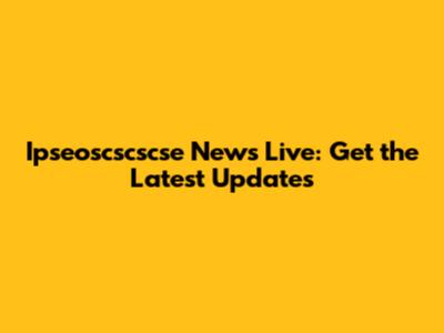 Ipseoscscscse News Live: Get the Latest Updates