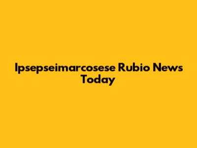 Ipsepseimarcosese Rubio News Today