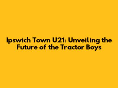 Ipswich Town U21: Unveiling the Future of the Tractor Boys