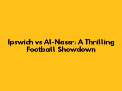 Ipswich vs Al-Nassr: A Thrilling Football Showdown