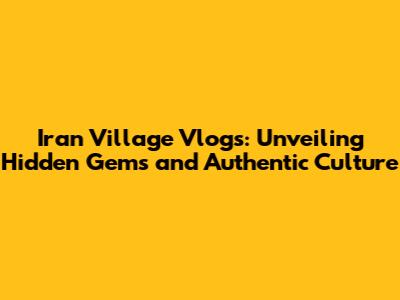 Iran Village Vlogs: Unveiling Hidden Gems and Authentic Culture
