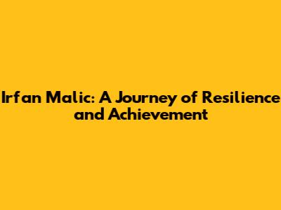 Irfan Malic: A Journey of Resilience and Achievement