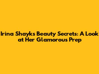 Irina Shayk's Beauty Secrets: A Look at Her Glamorous Prep