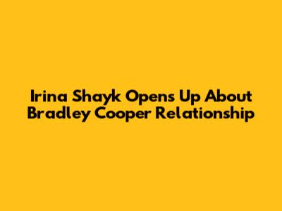 Irina Shayk Opens Up About Bradley Cooper Relationship
