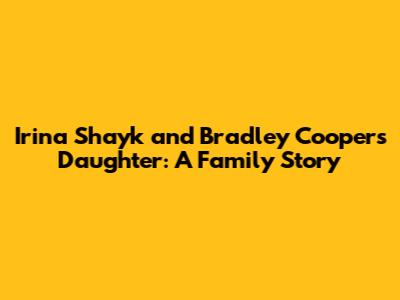 Irina Shayk and Bradley Cooper's Daughter: A Family Story