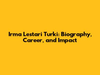 Irma Lestari Turki: Biography, Career, and Impact
