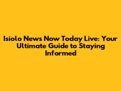 Isiolo News Now Today Live: Your Ultimate Guide to Staying Informed