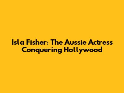 Isla Fisher: The Aussie Actress Conquering Hollywood