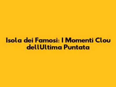 Isola dei Famosi: I Momenti Clou dell'Ultima Puntata
