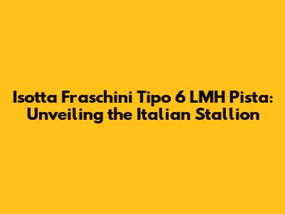 Isotta Fraschini Tipo 6 LMH Pista: Unveiling the Italian Stallion