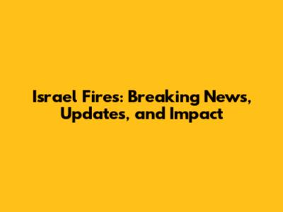 Israel Fires: Breaking News, Updates, and Impact