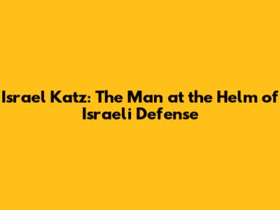 Israel Katz: The Man at the Helm of Israeli Defense