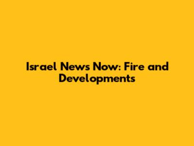 Israel News Now: Fire and Developments