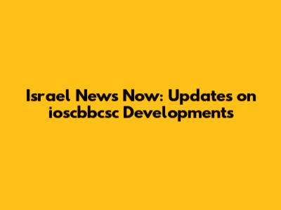 Israel News Now: Updates on ioscbbcsc Developments