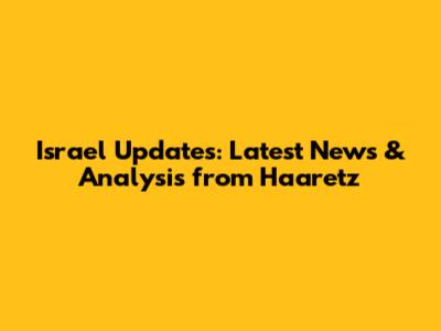 Israel Updates: Latest News & Analysis from Haaretz
