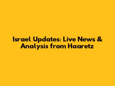 Israel Updates: Live News & Analysis from Haaretz