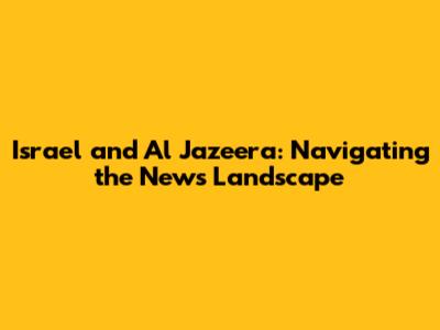 Israel and Al Jazeera: Navigating the News Landscape