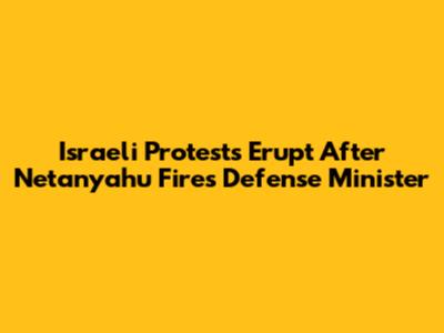Israeli Protests Erupt After Netanyahu Fires Defense Minister