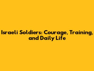 Israeli Soldiers: Courage, Training, and Daily Life
