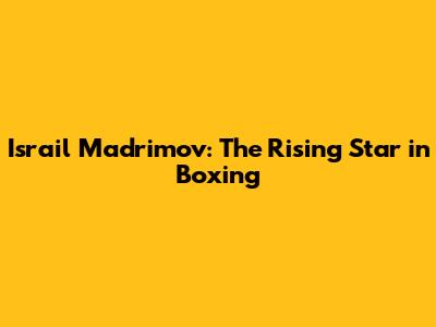 Israil Madrimov: The Rising Star in Boxing