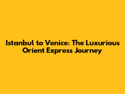 Istanbul to Venice: The Luxurious Orient Express Journey
