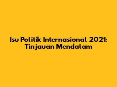 Isu Politik Internasional 2021: Tinjauan Mendalam