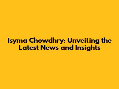 Isyma Chowdhry: Unveiling the Latest News and Insights