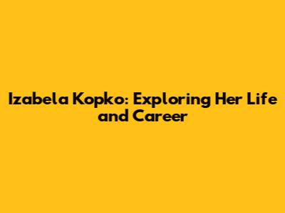 Izabela Kopko: Exploring Her Life and Career