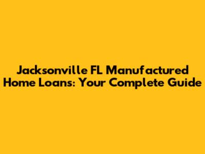 Jacksonville FL Manufactured Home Loans: Your Complete Guide